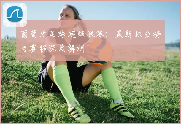 葡萄牙足球超级联赛：最新积分榜与赛程深度解析