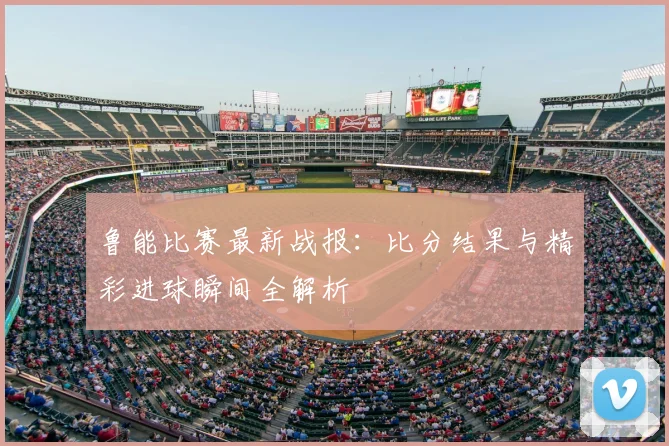 鲁能比赛最新战报：比分结果与精彩进球瞬间全解析