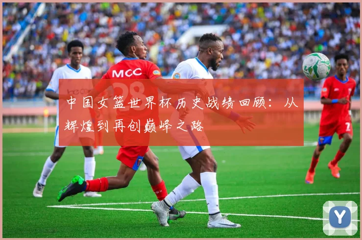 中国女篮世界杯历史战绩回顾：从辉煌到再创巅峰之路