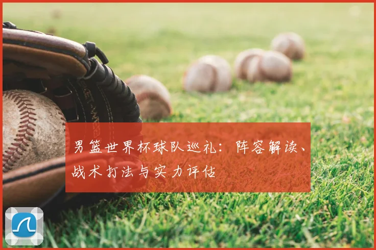 男篮世界杯球队巡礼：阵容解读、战术打法与实力评估