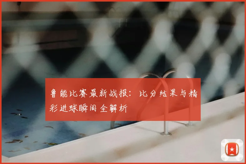 鲁能比赛最新战报：比分结果与精彩进球瞬间全解析