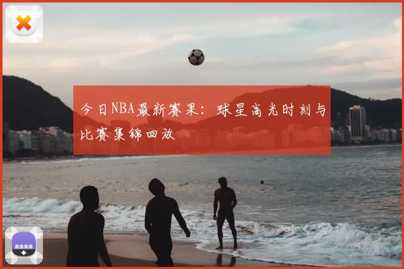 今日NBA最新赛果：球星高光时刻与比赛集锦回放