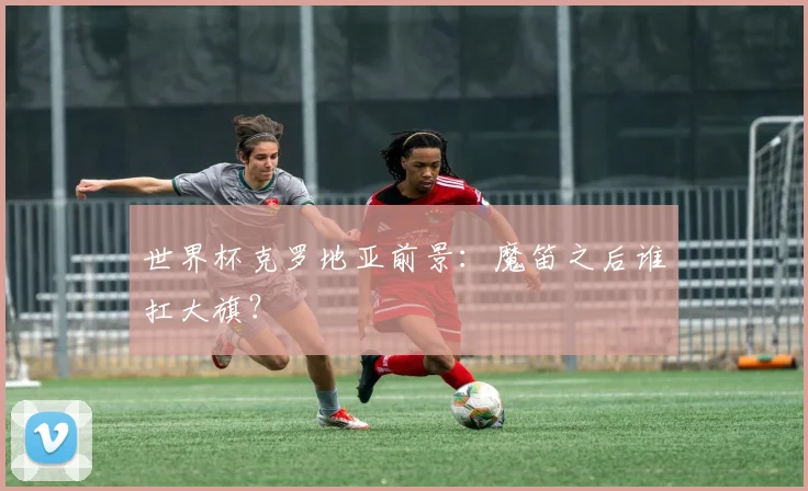 世界杯克罗地亚前景：魔笛之后谁扛大旗？
