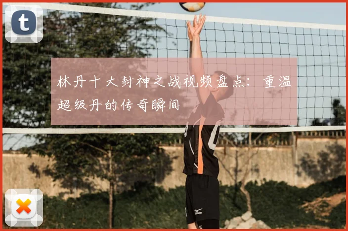 林丹十大封神之战视频盘点：重温超级丹的传奇瞬间